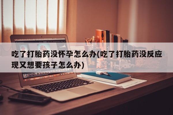 咨询购买正品米非司酮片吃了打胎药没怀孕怎么办(吃了打胎药没反应现又想要孩子怎么办)