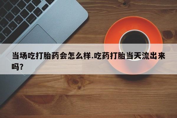 咨询购买正品米非司酮片当场吃打胎药会怎么样.吃药打胎当天流出来吗？