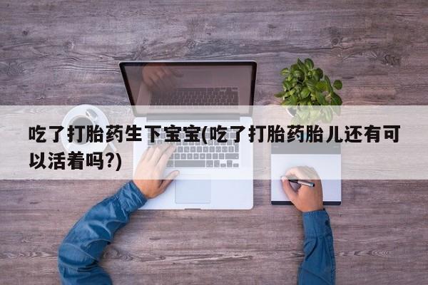 咨询购买正品米非司酮片吃了打胎药生下宝宝(吃了打胎药胎儿还有可以活着吗?)
