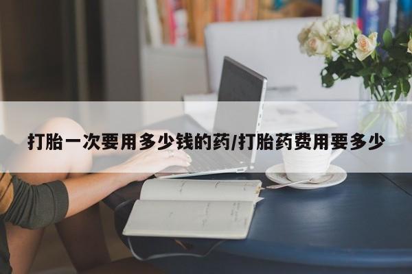 咨询购买正品米非司酮片打胎一次要用多少钱的药/打胎药费用要多少