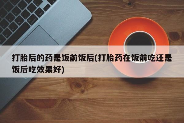 咨询购买正品米非司酮片打胎后的药是饭前饭后(打胎药在饭前吃还是饭后吃效果好)