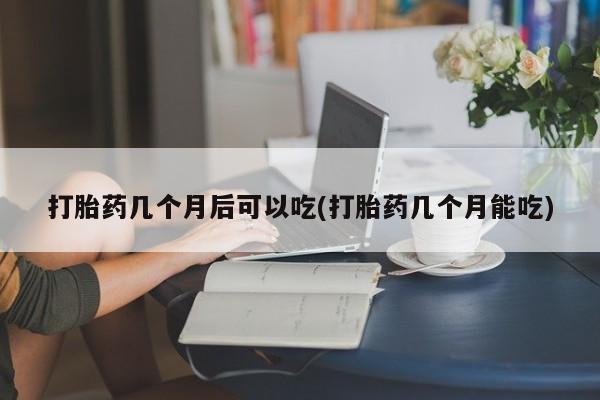 咨询购买正品米非司酮片打胎药几个月后可以吃(打胎药几个月能吃)