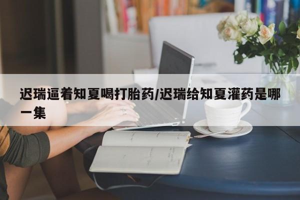 咨询购买正品米非司酮片迟瑞逼着知夏喝打胎药/迟瑞给知夏灌药是哪一集