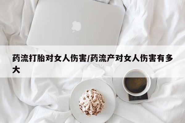 咨询购买正品米非司酮片药流打胎对女人伤害/药流产对女人伤害有多大