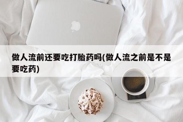 咨询购买正品米非司酮片做人流前还要吃打胎药吗(做人流之前是不是要吃药)