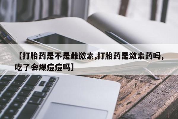 咨询购买正品米非司酮片【打胎药是不是雌激素,打胎药是激素药吗,吃了会爆痘痘吗】