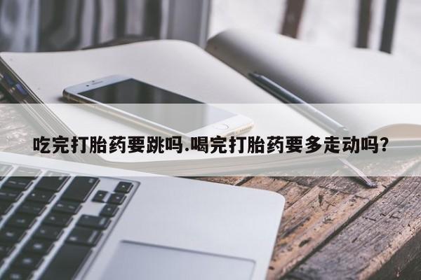 咨询购买正品米非司酮片吃完打胎药要跳吗.喝完打胎药要多走动吗？
