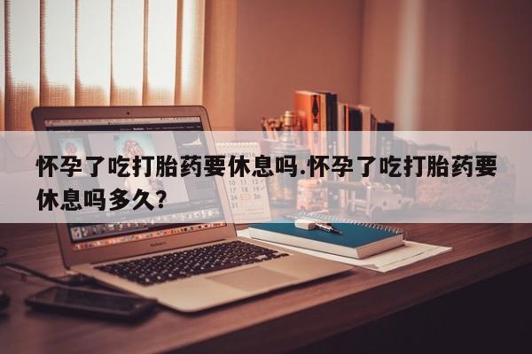 咨询购买正品米非司酮片怀孕了吃打胎药要休息吗.怀孕了吃打胎药要休息吗多久？