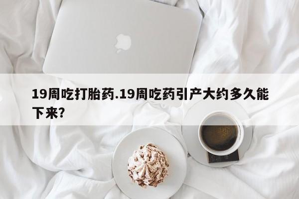 咨询购买正品米非司酮片19周吃打胎药.19周吃药引产大约多久能下来？