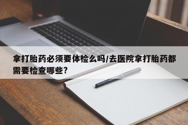 咨询购买正品米非司酮片拿打胎药必须要体检么吗/去医院拿打胎药都需要检查哪些?