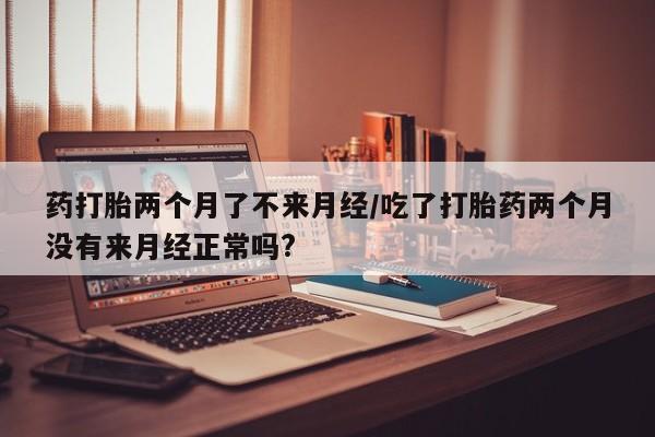 咨询购买正品米非司酮片药打胎两个月了不来月经/吃了打胎药两个月没有来月经正常吗?