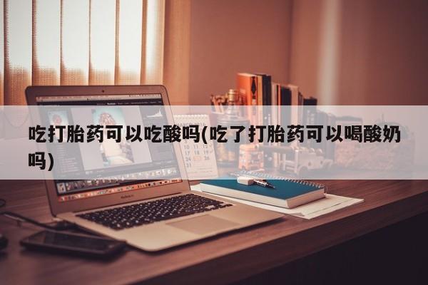 咨询购买正品米非司酮片吃打胎药可以吃酸吗(吃了打胎药可以喝酸奶吗)
