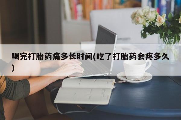 咨询购买正品米非司酮片喝完打胎药痛多长时间(吃了打胎药会疼多久)