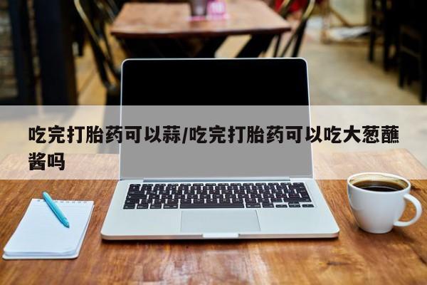咨询购买正品米非司酮片吃完打胎药可以蒜/吃完打胎药可以吃大葱蘸酱吗