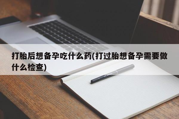 咨询购买正品米非司酮片打胎后想备孕吃什么药(打过胎想备孕需要做什么检查)