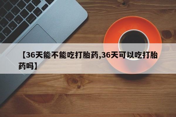 咨询购买正品米非司酮片【36天能不能吃打胎药,36天可以吃打胎药吗】