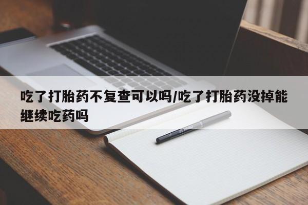咨询购买正品米非司酮片吃了打胎药不复查可以吗/吃了打胎药没掉能继续吃药吗