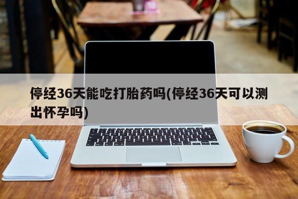 咨询购买正品米非司酮片停经36天能吃打胎药吗(停经36天可以测出怀孕吗)