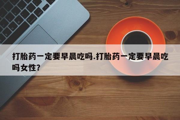 咨询购买正品米非司酮片打胎药一定要早晨吃吗.打胎药一定要早晨吃吗女性？