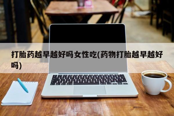 咨询购买正品米非司酮片打胎药越早越好吗女性吃(药物打胎越早越好吗)