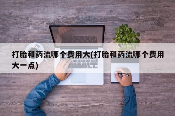 咨询购买正品米非司酮片打胎和药流哪个费用大(打胎和药流哪个费用大一点)