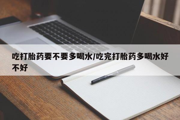 咨询购买正品米非司酮片吃打胎药要不要多喝水/吃完打胎药多喝水好不好