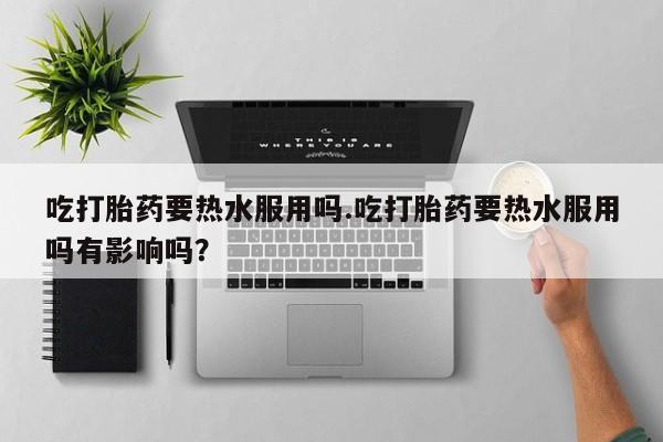 咨询购买正品米非司酮片吃打胎药要热水服用吗.吃打胎药要热水服用吗有影响吗？