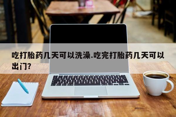 咨询购买正品米非司酮片吃打胎药几天可以洗澡.吃完打胎药几天可以出门？