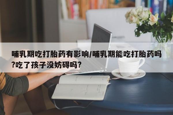 咨询购买正品米非司酮片哺乳期吃打胎药有影响/哺乳期能吃打胎药吗?吃了孩子没妨碍吗?